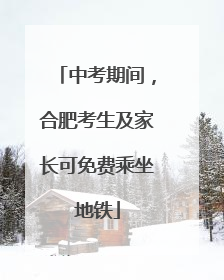 中考期间，合肥考生及家长可免费乘坐地铁