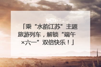 乘“水韵江苏”主题旅游列车，解锁“端午×六一”双倍快乐！