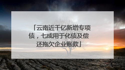 云南近千亿新增专项债，七成用于化债及偿还拖欠企业账款