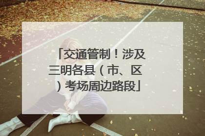 交通管制！涉及三明各县（市、区）考场周边路段