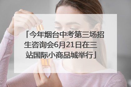 今年烟台中考第三场招生咨询会6月21日在三站国际小商品城举行