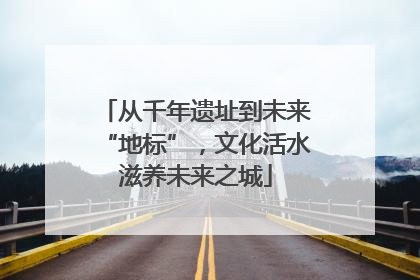 从千年遗址到未来“地标”，文化活水滋养未来之城