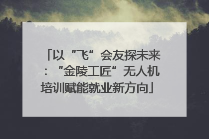 以“飞”会友探未来：“金陵工匠”无人机培训赋能就业新方向
