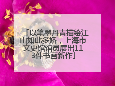 以笔墨丹青描绘江山如此多娇，上海市文史馆馆员展出113件书画新作