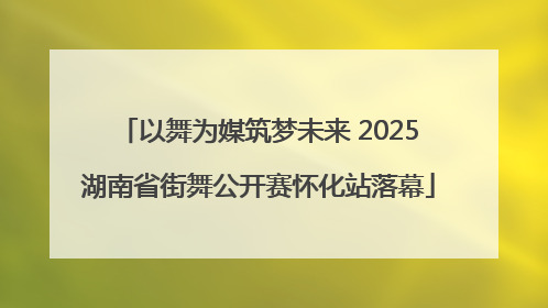 以舞为媒筑梦未来 2025湖南省街舞公开赛怀化站落幕