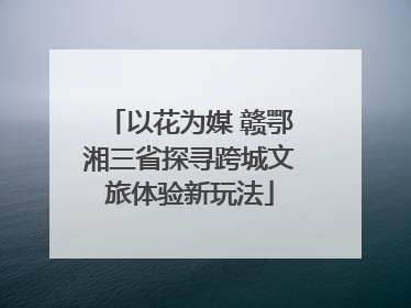 以花为媒 赣鄂湘三省探寻跨城文旅体验新玩法