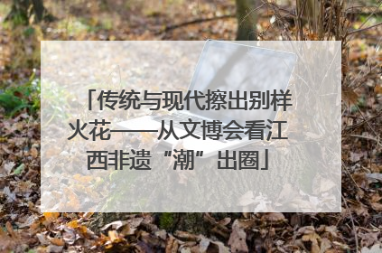 传统与现代擦出别样火花——从文博会看江西非遗“潮”出圈