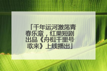 千年运河激荡青春乐章，红果短剧出品《舟楫千里号歌来》上线播出