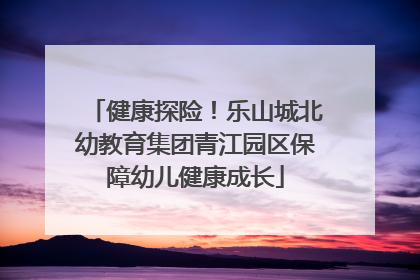 健康探险！乐山城北幼教育集团青江园区保障幼儿健康成长