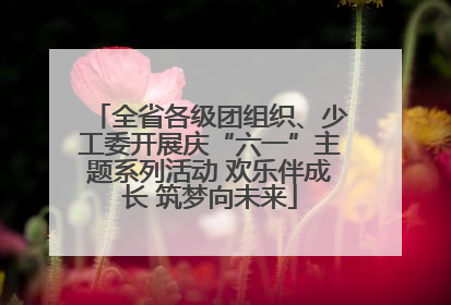 全省各级团组织、少工委开展庆“六一”主题系列活动 欢乐伴成长 筑梦向未来