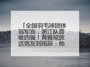 全国羽毛球团体冠军赛，浙江队晋级四强！黄雅琼放话男友刘雨辰：他敢上场，我一个劲遛他