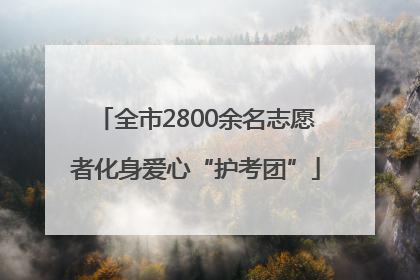 全市2800余名志愿者化身爱心“护考团”