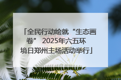 全民行动绘就“生态画卷” 2025年六五环境日郑州主场活动举行