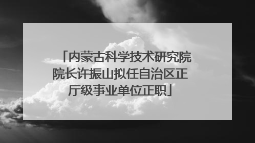 内蒙古科学技术研究院院长许振山拟任自治区正厅级事业单位正职