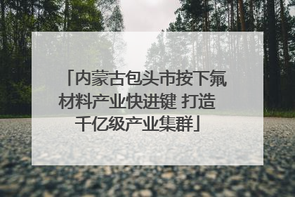 内蒙古包头市按下氟材料产业快进键 打造千亿级产业集群