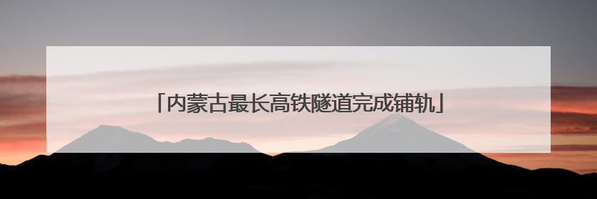 内蒙古最长高铁隧道完成铺轨