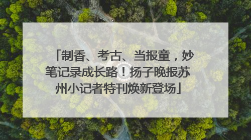 制香、考古、当报童，妙笔记录成长路！扬子晚报苏州小记者特刊焕新登场