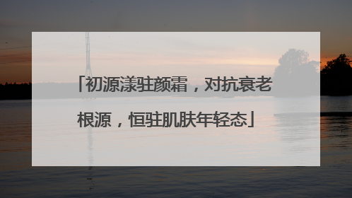 初源漾驻颜霜，对抗衰老根源，恒驻肌肤年轻态