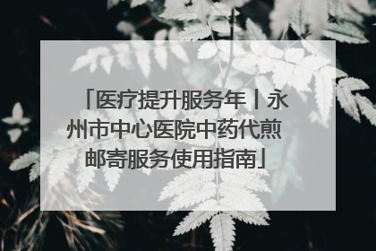 医疗提升服务年丨永州市中心医院中药代煎邮寄服务使用指南
