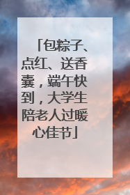 包粽子、点红、送香囊，端午快到，大学生陪老人过暖心佳节