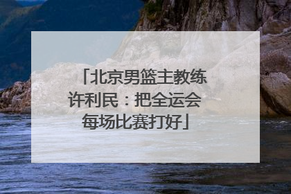 北京男篮主教练许利民：把全运会每场比赛打好