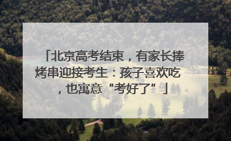 北京高考结束，有家长捧烤串迎接考生：孩子喜欢吃，也寓意“考好了”