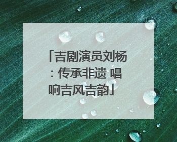 吉剧演员刘杨：传承非遗 唱响吉风吉韵