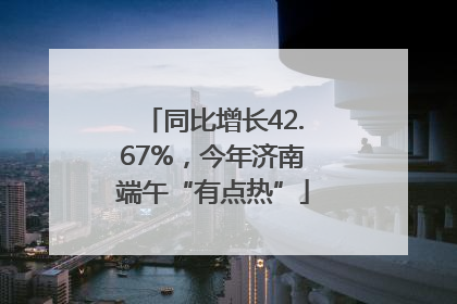 同比增长42.67%，今年济南端午“有点热”