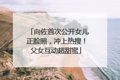 向佐首次公开女儿正脸照，冲上热搜！父女互动超甜蜜