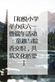 和悦小学举办庆六一暨端午活动：童趣与粽香交织，共筑文化桥梁