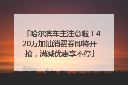 哈尔滨车主注意啦！420万加油消费券即将开抢，满减优惠享不停