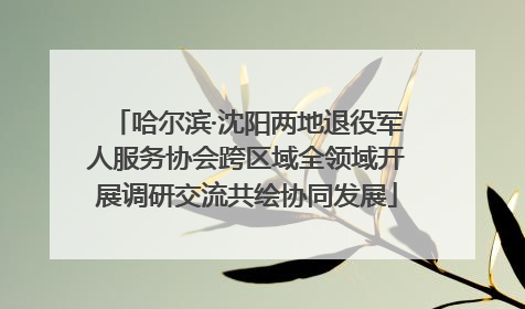 哈尔滨·沈阳两地退役军人服务协会跨区域全领域开展调研交流共绘协同发展