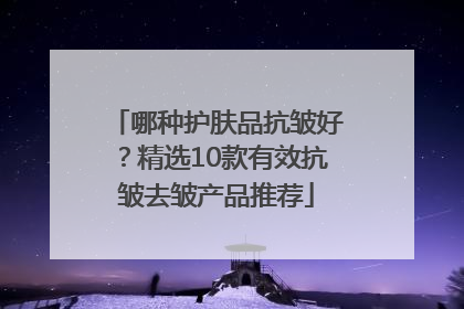 哪种护肤品抗皱好？精选10款有效抗皱去皱产品推荐