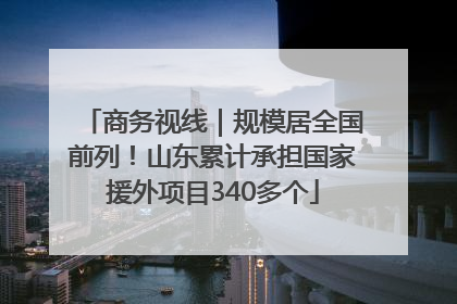 商务视线｜规模居全国前列！山东累计承担国家援外项目340多个