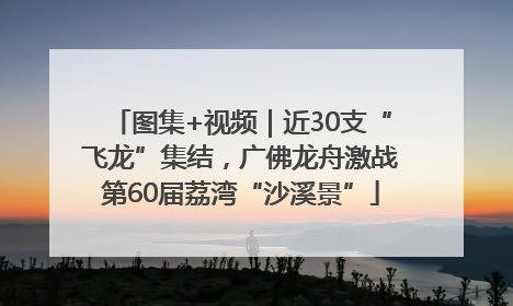 图集+视频｜近30支“飞龙”集结，广佛龙舟激战第60届荔湾“沙溪景”