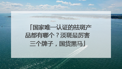 国家唯一认证的祛斑产品都有哪个？淡斑最厉害三个牌子，国货黑马