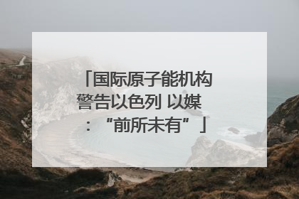 国际原子能机构警告以色列 以媒：“前所未有”