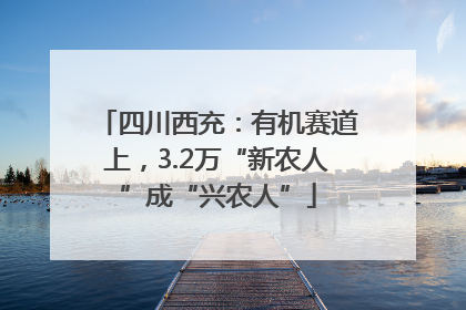 四川西充：有机赛道上，3.2万“新农人”成“兴农人”