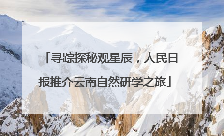 寻踪探秘观星辰，人民日报推介云南自然研学之旅