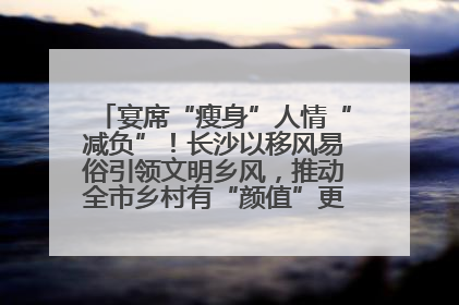 宴席“瘦身”人情“减负”！长沙以移风易俗引领文明乡风，推动全市乡村有“颜值”更显“气质”