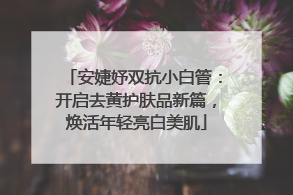 安婕妤双抗小白管：开启去黄护肤品新篇，焕活年轻亮白美肌