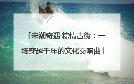 宋潮奇遇·粽情古街：一场穿越千年的文化交响曲