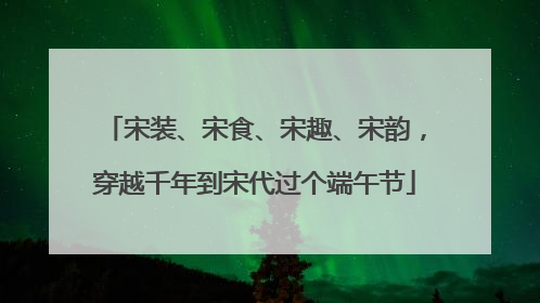 宋装、宋食、宋趣、宋韵，穿越千年到宋代过个端午节