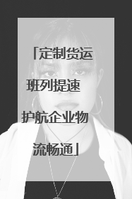 定制货运班列提速 护航企业物流畅通
