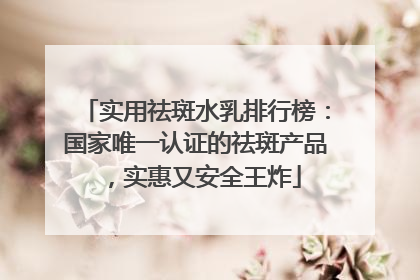 实用祛斑水乳排行榜：国家唯一认证的祛斑产品，实惠又安全王炸