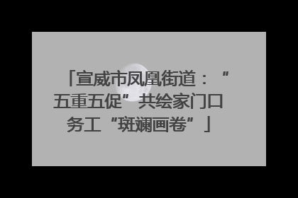 宣威市凤凰街道：“五重五促”共绘家门口务工“斑斓画卷”