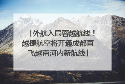 外航入局蓉越航线！越捷航空将开通成都直飞越南河内新航线