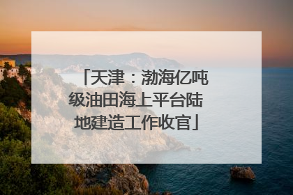 天津：渤海亿吨级油田海上平台陆地建造工作收官