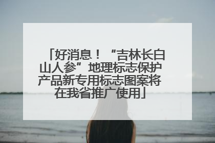 好消息！“吉林长白山人参”地理标志保护产品新专用标志图案将在我省推广使用