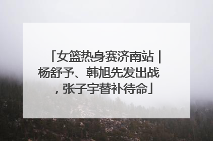 女篮热身赛济南站｜杨舒予、韩旭先发出战，张子宇替补待命